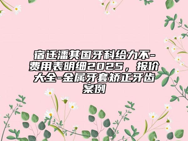 宿迁潘其国牙科给力不-费用表明细2025，报价大全-金属牙套矫正牙齿案例