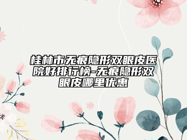 桂林市无痕隐形双眼皮医院好排行榜-无痕隐形双眼皮哪里优惠
