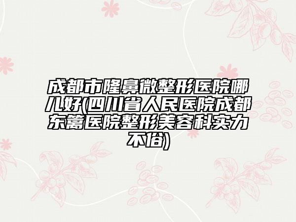 成都市隆鼻微整形医院哪儿好(四川省人民医院成都东篱医院整形美容科实力不俗)