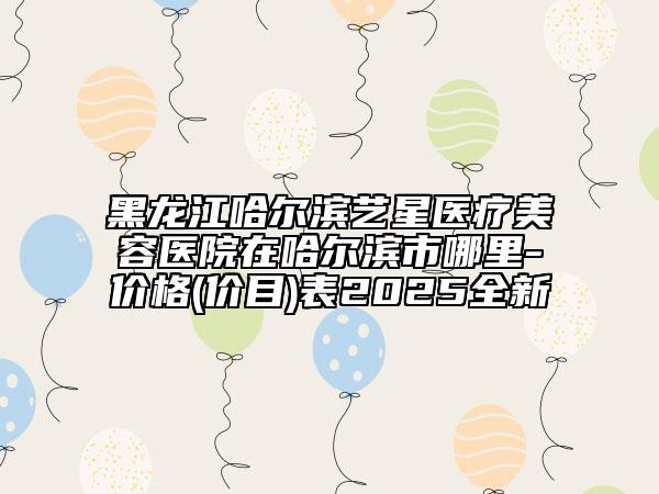黑龙江哈尔滨艺星医疗美容医院在哈尔滨市哪里-价格(价目)表2025全新
