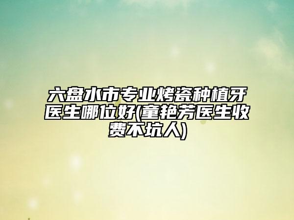 六盘水市专业烤瓷种植牙医生哪位好(童艳芳医生收费不坑人)