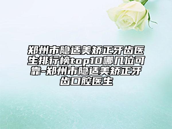 郑州市隐适美矫正牙齿医生排行榜top10哪几位可靠-郑州市隐适美矫正牙齿口腔医生