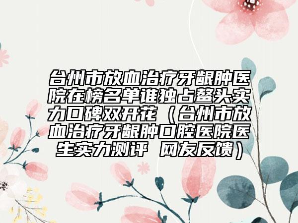 台州市放血治疗牙龈肿医院在榜名单谁独占鳌头实力口碑双开花（台州市放血治疗牙龈肿口腔医院医生实力测评 网友反馈）