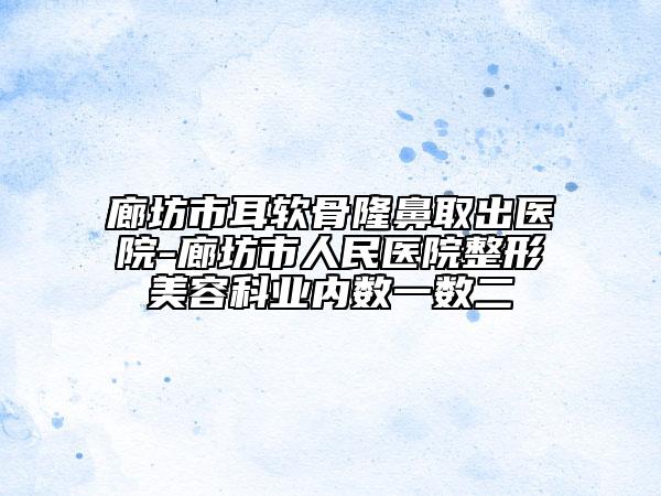 廊坊市耳软骨隆鼻取出医院-廊坊市人民医院整形美容科业内数一数二