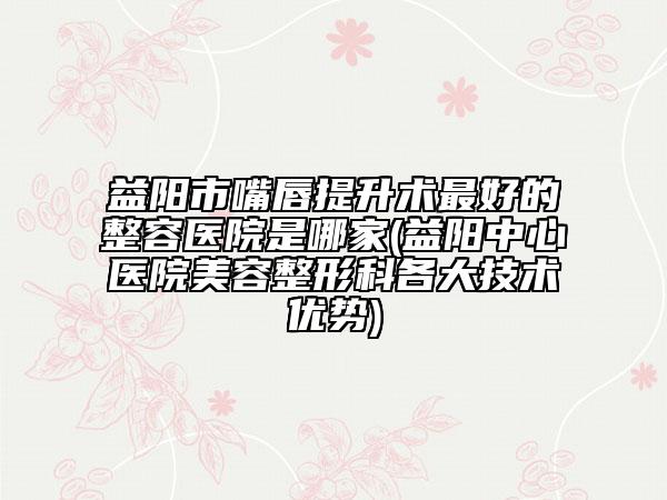 益阳市嘴唇提升术最好的整容医院是哪家(益阳中心医院美容整形科各大技术优势)