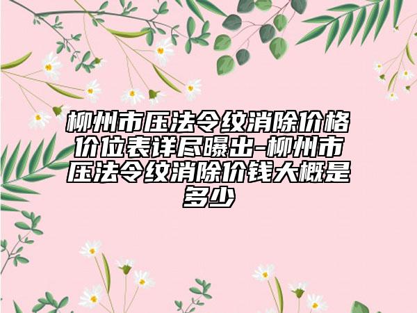 柳州市压法令纹消除价格价位表详尽曝出-柳州市压法令纹消除价钱大概是多少