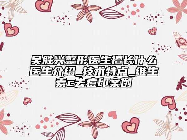 吴胜兴整形医生擅长什么医生介绍_技术特点_维生素c去痘印案例