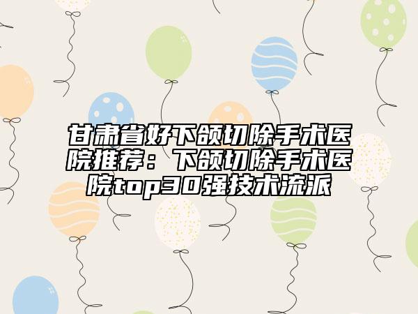 甘肃省好下颌切除手术医院推荐：下颌切除手术医院top30强技术流派