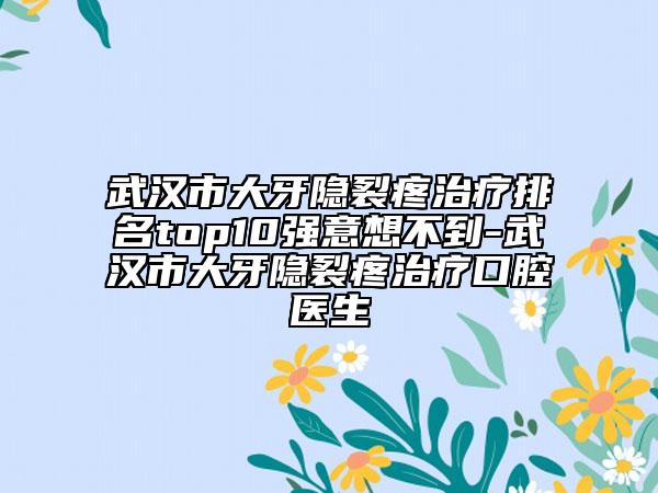 武汉市大牙隐裂疼治疗排名top10强意想不到-武汉市大牙隐裂疼治疗口腔医生