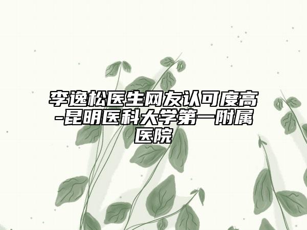 李逸松医生网友认可度高-昆明医科大学第一附属医院