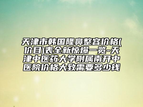 天津市韩国隆鼻整容价格(价目)表全新惊爆一览-天津中医药大学附属南开中医院价格大致需要多少钱