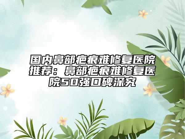 国内鼻部疤痕难修复医院推荐：鼻部疤痕难修复医院50强口碑深究