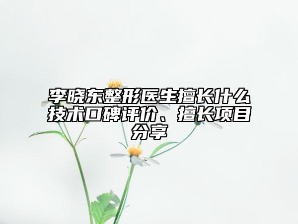 李晓东整形医生擅长什么技术口碑评价、擅长项目分享