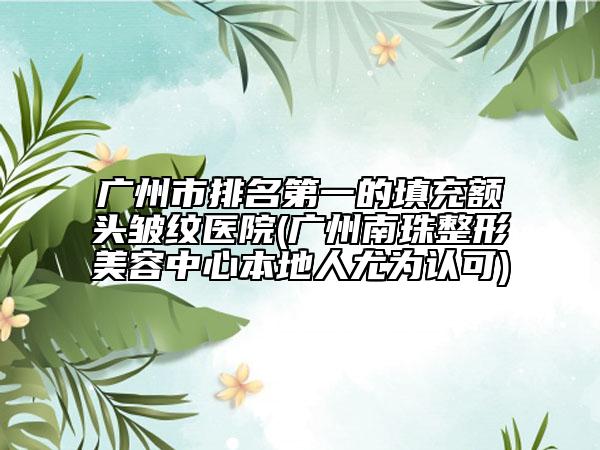 广州市排名第一的填充额头皱纹医院(广州南珠整形美容中心本地人尤为认可)