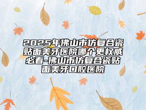2025年佛山市仿复合瓷贴面美牙医院哪个更权威必看-佛山市仿复合瓷贴面美牙口腔医院