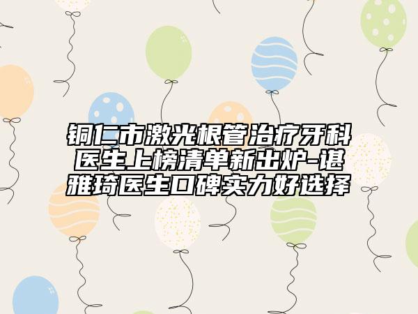 铜仁市激光根管治疗牙科医生上榜清单新出炉-谌雅琦医生口碑实力好选择
