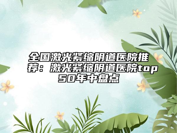 全国激光紧缩阴道医院推荐：激光紧缩阴道医院top50年中盘点