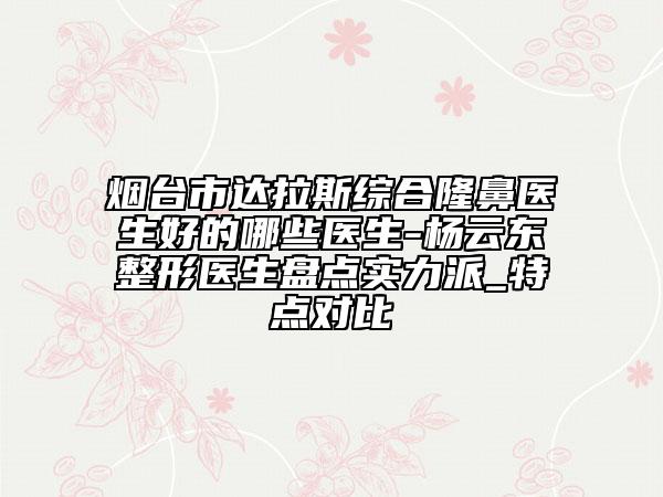 烟台市达拉斯综合隆鼻医生好的哪些医生-杨云东整形医生盘点实力派_特点对比