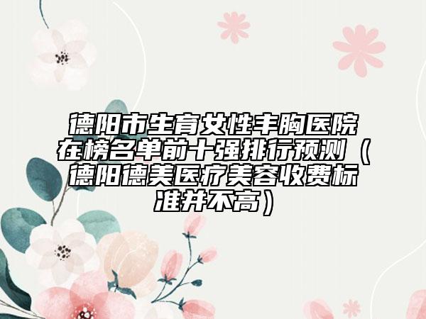 德阳市生育女性丰胸医院在榜名单前十强排行预测（德阳德美医疗美容收费标准并不高）