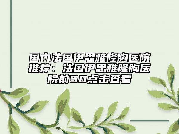 国内法国伊思雅隆胸医院推荐：法国伊思雅隆胸医院前50点击查看