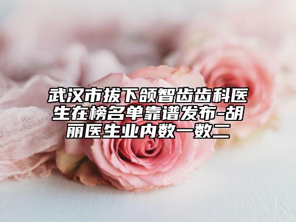 武汉市拔下颌智齿齿科医生在榜名单靠谱发布-胡丽医生业内数一数二