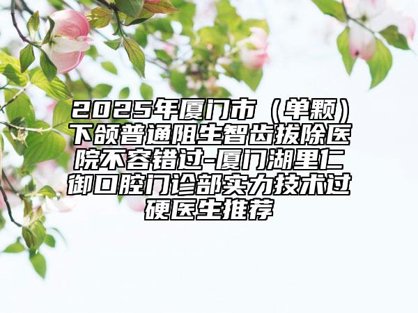2025年厦门市（单颗）下颌普通阻生智齿拔除医院不容错过-厦门湖里仁御口腔门诊部实力技术过硬医生推荐