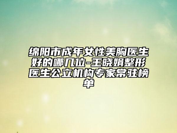 绵阳市成年女性美胸医生好的哪几位-王晓娟整形医生公立机构专家常驻榜单