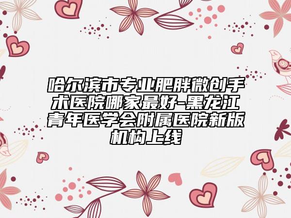 哈尔滨市专业肥胖微创手术医院哪家最好-黑龙江青年医学会附属医院新版机构上线