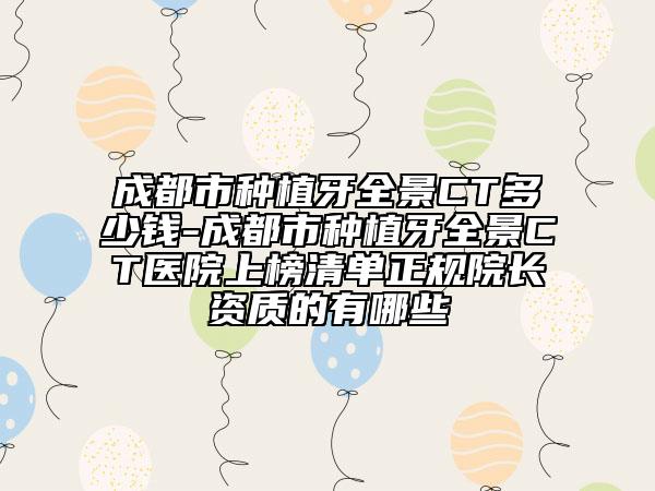 成都市种植牙全景CT多少钱-成都市种植牙全景CT医院上榜清单正规院长资质的有哪些