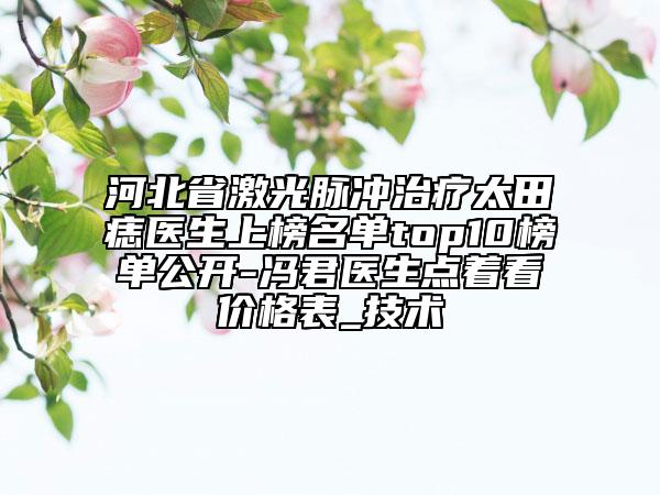 河北省激光脉冲治疗太田痣医生上榜名单top10榜单公开-冯君医生点着看价格表_技术