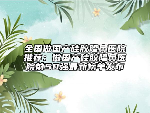 全国做国产硅胶隆鼻医院推荐：做国产硅胶隆鼻医院前50强最新榜单发布