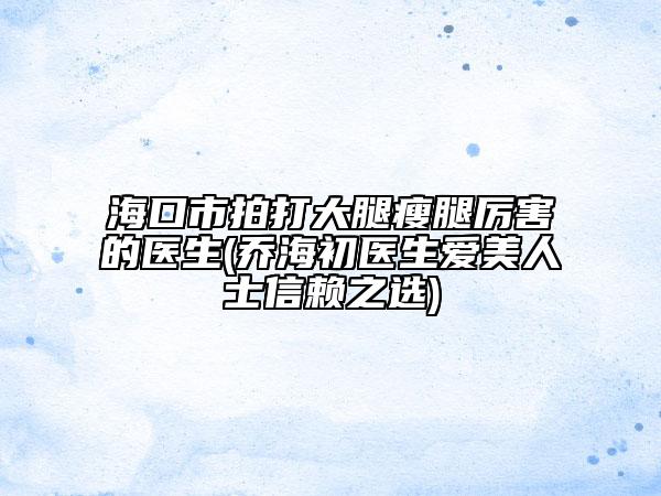 海口市拍打大腿瘦腿厉害的医生(乔海初医生爱美人士信赖之选)