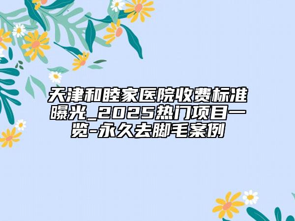 天津和睦家医院收费标准曝光_2025热门项目一览-永久去脚毛案例