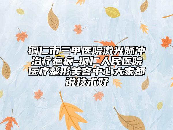 铜仁市三甲医院激光脉冲治疗疤痕-铜仁人民医院医疗整形美容中心大家都说技术好