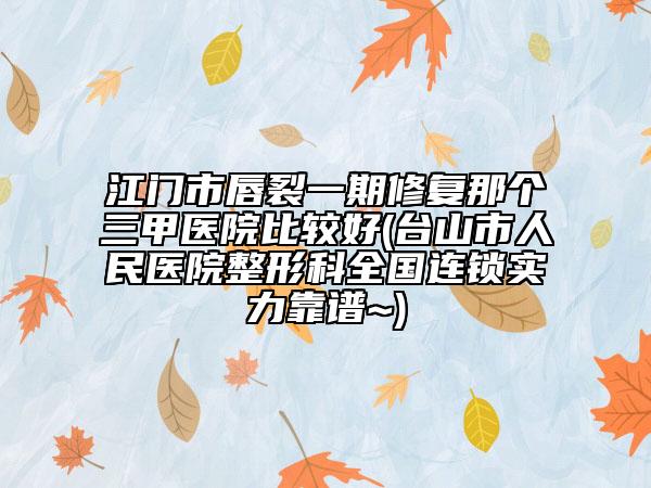 江门市唇裂一期修复那个三甲医院比较好(台山市人民医院整形科全国连锁实力靠谱~)