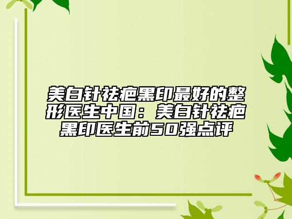美白针祛疤黑印最好的整形医生中国：美白针祛疤黑印医生前50强点评