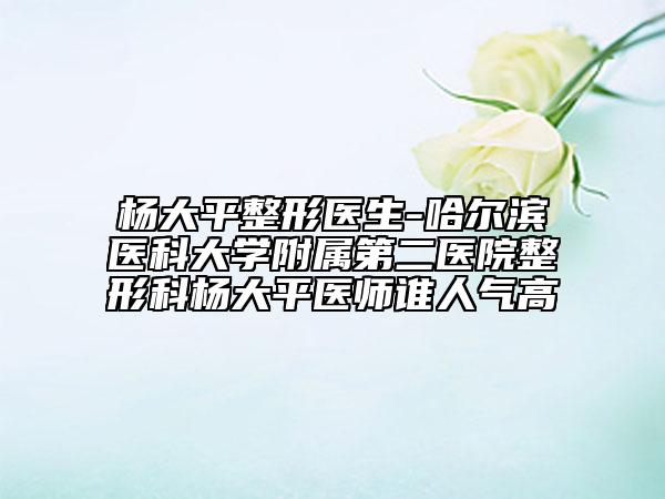 杨大平整形医生-哈尔滨医科大学附属第二医院整形科杨大平医师谁人气高