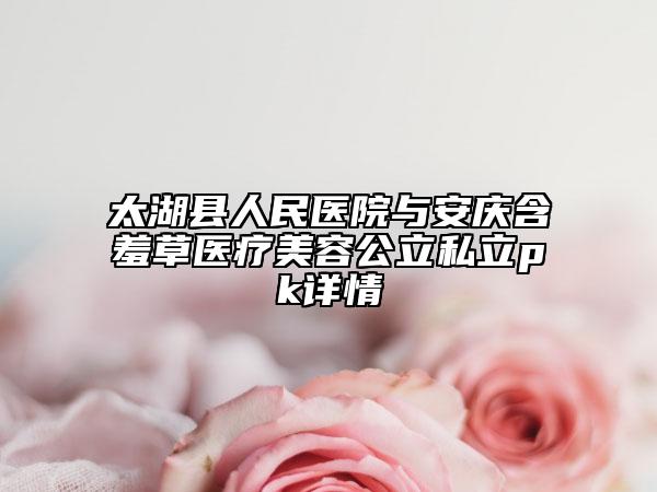 太湖县人民医院与安庆含羞草医疗美容公立私立pk详情