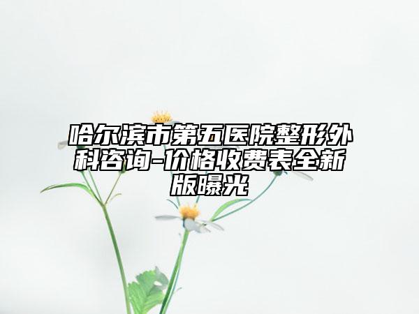 哈尔滨市第五医院整形外科咨询-价格收费表全新版曝光