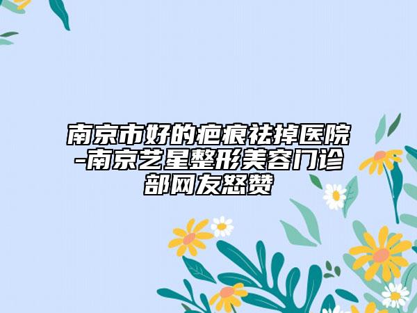 南京市好的疤痕祛掉医院-南京艺星整形美容门诊部网友怒赞