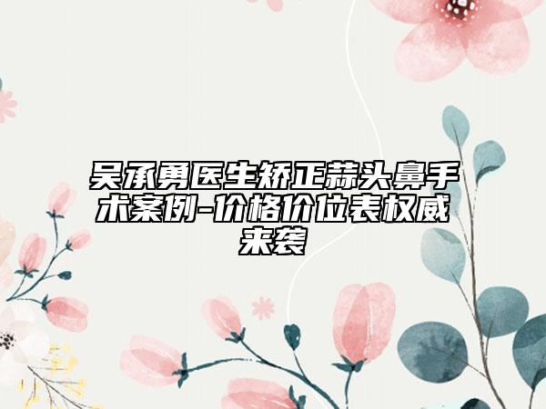 吴承勇医生矫正蒜头鼻手术案例-价格价位表权威来袭