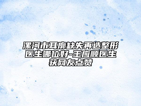 漯河市耳廓缺失再造整形医生哪位好-王应顺医生获网友点赞