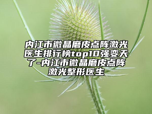 内江市微晶磨皮点阵激光医生排行榜top10强变天了-内江市微晶磨皮点阵激光整形医生