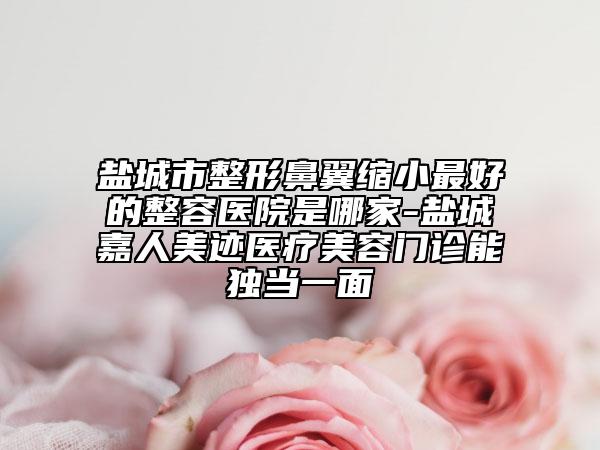 盐城市整形鼻翼缩小最好的整容医院是哪家-盐城嘉人美迹医疗美容门诊能独当一面