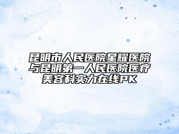 昆明市人民医院星耀医院与昆明第一人民医院医疗美容科实力在线PK