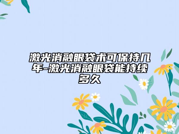 激光消融眼袋术可保持几年-激光消融眼袋能持续多久