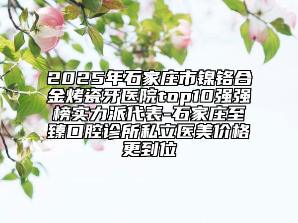 2025年石家庄市镍铬合金烤瓷牙医院top10强强榜实力派代表-石家庄至臻口腔诊所私立医美价格更到位