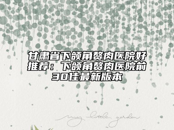 甘肃省下颌角赘肉医院好推荐：下颌角赘肉医院前30佳最新版本