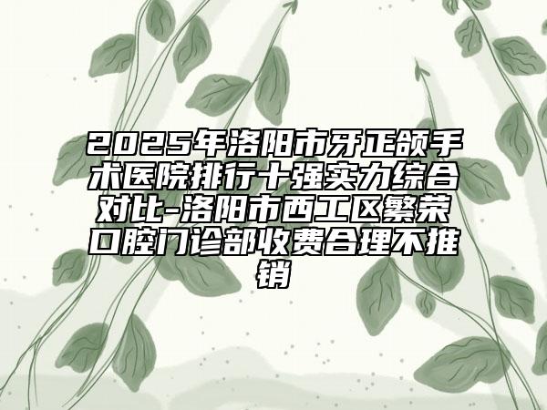 2025年洛阳市牙正颌手术医院排行十强实力综合对比-洛阳市西工区繁荣口腔门诊部收费合理不推销