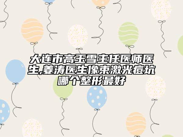 大连市高玉雪主任医师医生,姜涛医生像束激光痘坑哪个整形最好